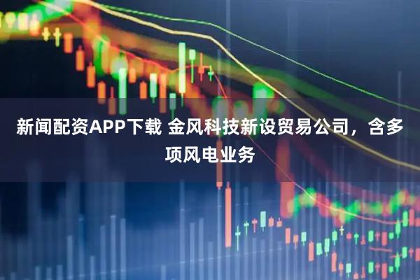 新闻配资APP下载 金风科技新设贸易公司，含多项风电业务
