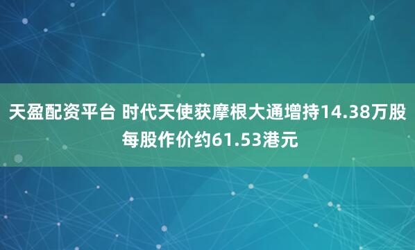 天盈配资平台 时代天使获摩根大通增持14.38万股 每股作价约61.53港元