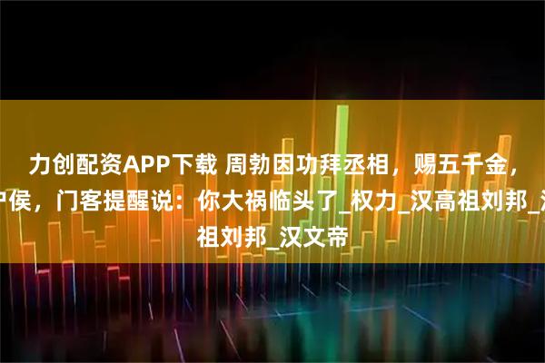 力创配资APP下载 周勃因功拜丞相，赐五千金，封万户侯，门客提醒说：你大祸临头了_权力_汉高祖刘邦_汉文帝