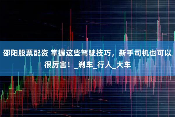 邵阳股票配资 掌握这些驾驶技巧，新手司机也可以很厉害！_刹车_行人_大车