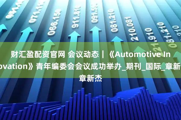 财汇盈配资官网 会议动态｜《Automotive Innovation》青年编委会会议成功举办_期刊_国际_章新杰