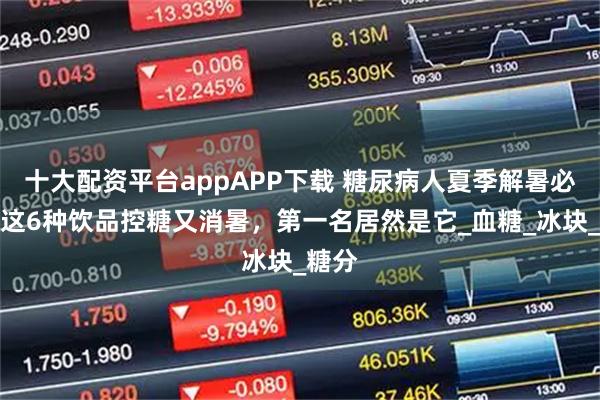 十大配资平台appAPP下载 糖尿病人夏季解暑必备！这6种饮品控糖又消暑，第一名居然是它_血糖_冰块_糖分