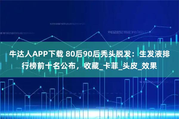 牛达人APP下载 80后90后秃头脱发：生发液排行榜前十名公布，收藏_卡菲_头皮_效果