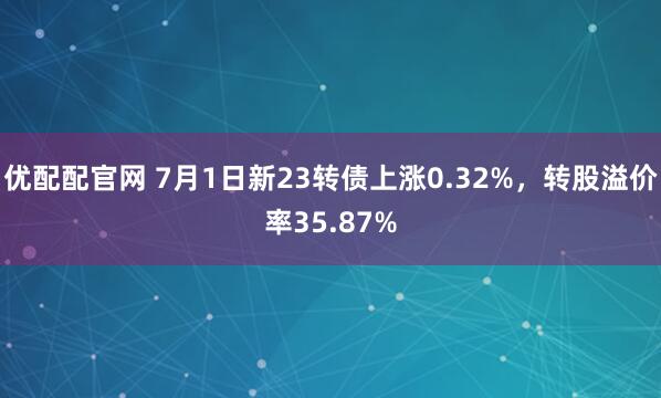 优配配官网 7月1日新23转债上涨0.32%，转股溢价率35.87%