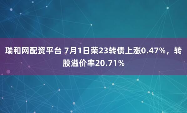 瑞和网配资平台 7月1日荣23转债上涨0.47%,转股溢价率20.71%