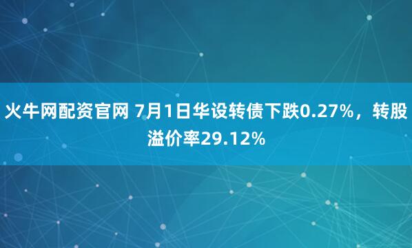 火牛网配资官网 7月1日华设转债下跌0.27%，转股溢价率29.12%