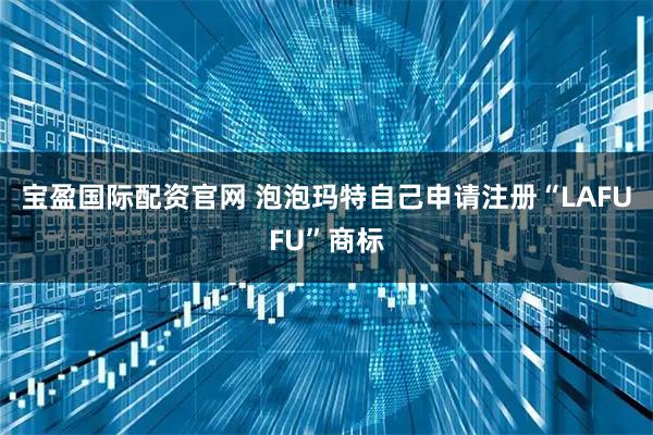 宝盈国际配资官网 泡泡玛特自己申请注册“LAFUFU”商标