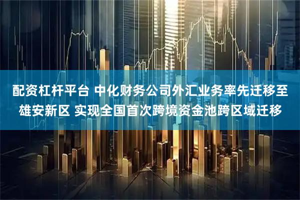 配资杠杆平台 中化财务公司外汇业务率先迁移至雄安新区 实现全国首次跨境资金池跨区域迁移