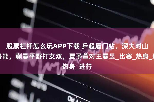 股票杠杆怎么玩APP下载 乒超厦门站，深大对山东鲁能，蒯曼平野打女双，覃予萱对王曼昱_比赛_热身_进行