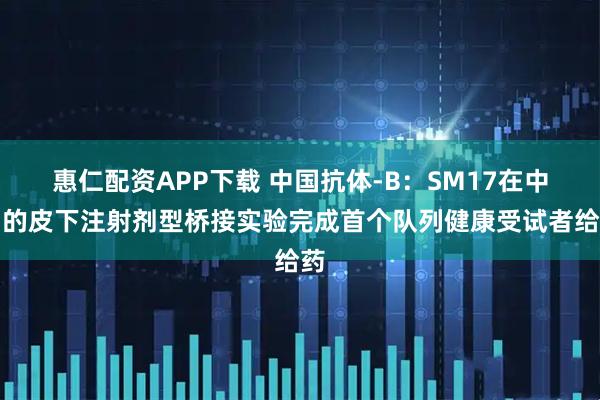 惠仁配资APP下载 中国抗体-B：SM17在中国的皮下注射剂型桥接实验完成首个队列健康受试者给药