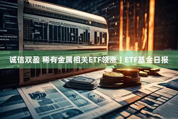 诚信双盈 稀有金属相关ETF领涨丨ETF基金日报