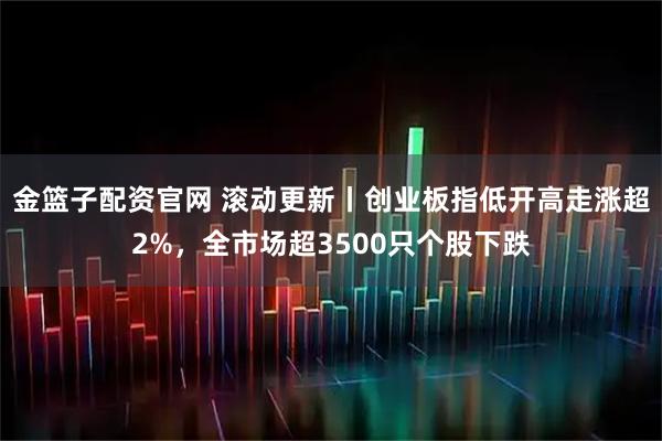 金篮子配资官网 滚动更新丨创业板指低开高走涨超2%，全市场超3500只个股下跌