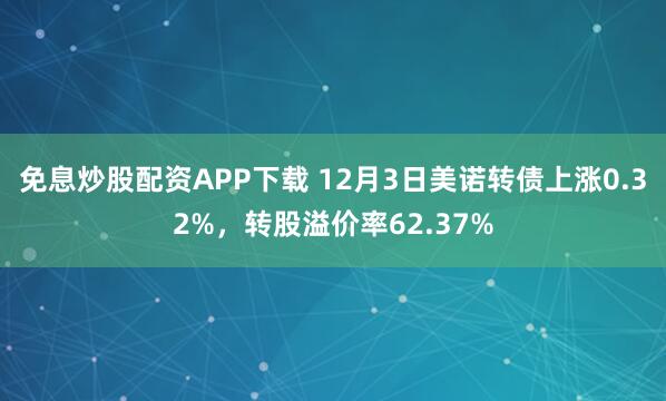 免息炒股配资APP下载 12月3日美诺转债上涨0.32%，转股溢价率62.37%