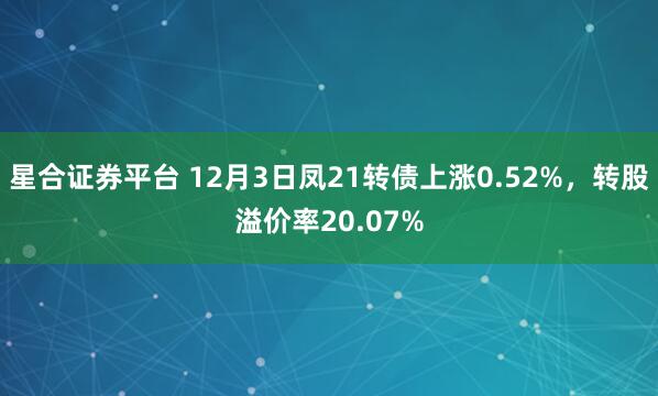 星合证券平台 12月3日凤21转债上涨0.52%，转股溢价率20.07%