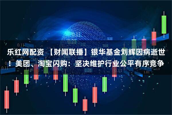 乐红网配资 【财闻联播】银华基金刘辉因病逝世！美团、淘宝闪购：坚决维护行业公平有序竞争