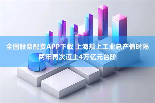 全国股票配资APP下载 上海规上工业总产值时隔两年再次迈上4万亿元台阶