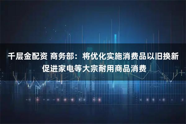 千层金配资 商务部：将优化实施消费品以旧换新 促进家电等大宗耐用商品消费