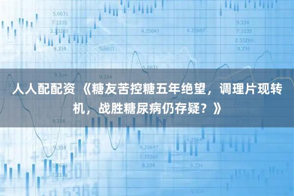 人人配配资 《糖友苦控糖五年绝望，调理片现转机，战胜糖尿病仍存疑？》