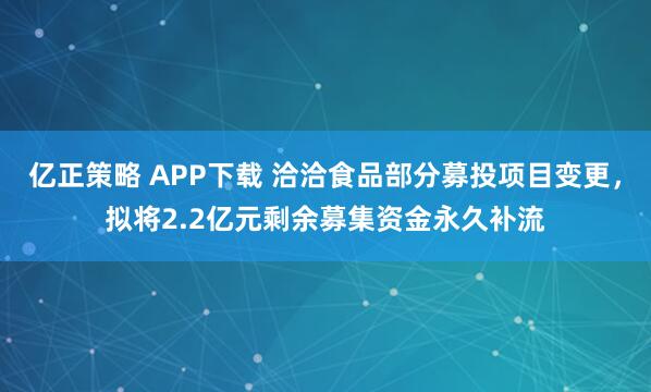 亿正策略 APP下载 洽洽食品部分募投项目变更，拟将2.2亿元剩余募集资金永久补流