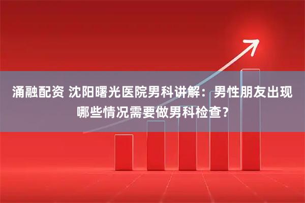 涌融配资 沈阳曙光医院男科讲解：男性朋友出现哪些情况需要做男科检查？