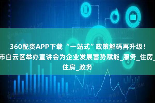 360配资APP下载 “一站式”政策解码再升级！广州市白云区举办宣讲会为企业发展蓄势赋能_服务_住房_政务