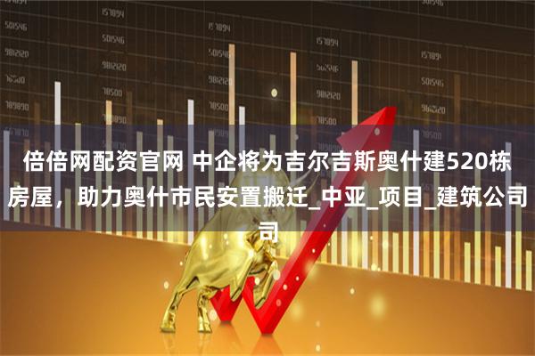 倍倍网配资官网 中企将为吉尔吉斯奥什建520栋房屋，助力奥什市民安置搬迁_中亚_项目_建筑公司