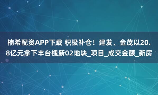 楠希配资APP下载 积极补仓！建发、金茂以20.8亿元拿下丰台槐新02地块_项目_成交金额_新房