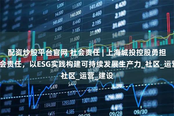 配资炒股平台官网 社会责任 | 上海城投控股勇担国企社会责任，以ESG实践构建可持续发展生产力_社区_运营_建设