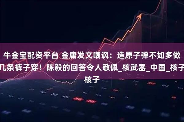 牛金宝配资平台 金庸发文嘲讽：造原子弹不如多做几条裤子穿！陈毅的回答令人敬佩_核武器_中国_核子