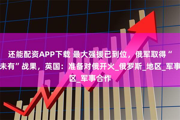 还能配资APP下载 最大强援已到位，俄军取得“前所未有”战果，英国：准备对俄开火_俄罗斯_地区_军事合作
