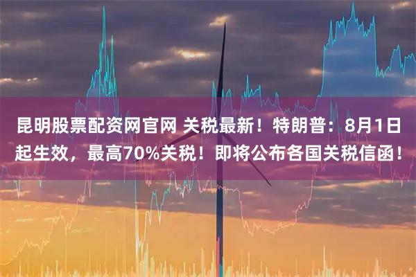 昆明股票配资网官网 关税最新！特朗普：8月1日起生效，最高70%关税！即将公布各国关税信函！