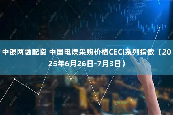 中银两融配资 中国电煤采购价格CECI系列指数（2025年6月26日-7月3日）