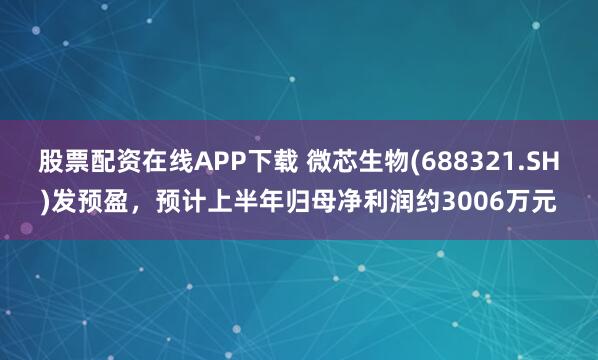 股票配资在线APP下载 微芯生物(688321.SH)发预盈，预计上半年归母净利润约3006万元
