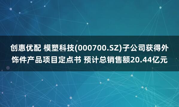 创惠优配 模塑科技(000700.SZ)子公司获得外饰件产品项目定点书 预计总销售额20.44亿元