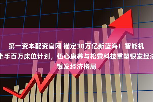 第一资本配资官网 锚定30万亿新蓝海！智能机器人牵手百万床位计划，伍心康养与松霖科技重塑银发经济格局