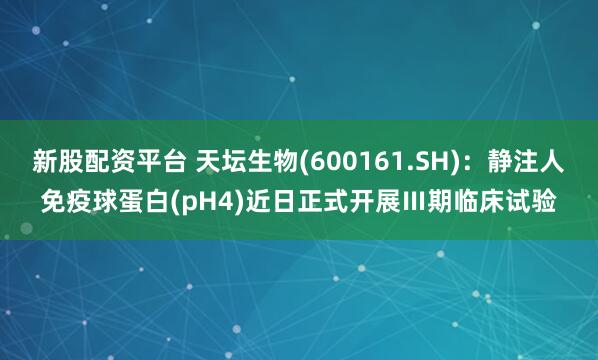 新股配资平台 天坛生物(600161.SH)：静注人免疫球蛋白(pH4)近日正式开展Ⅲ期临床试验