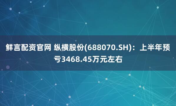 鲜言配资官网 纵横股份(688070.SH)：上半年预亏3468.45万元左右