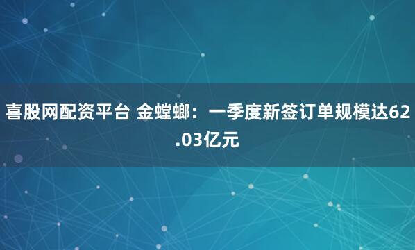 喜股网配资平台 金螳螂：一季度新签订单规模达62.03亿元