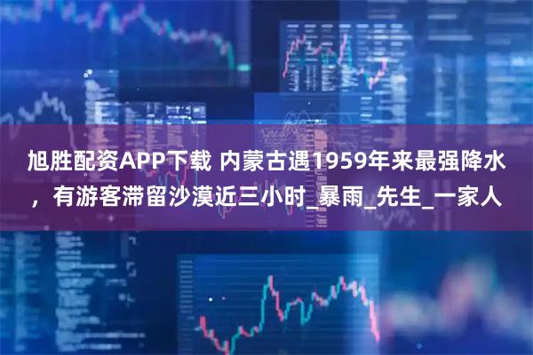 旭胜配资APP下载 内蒙古遇1959年来最强降水，有游客滞留沙漠近三小时_暴雨_先生_一家人