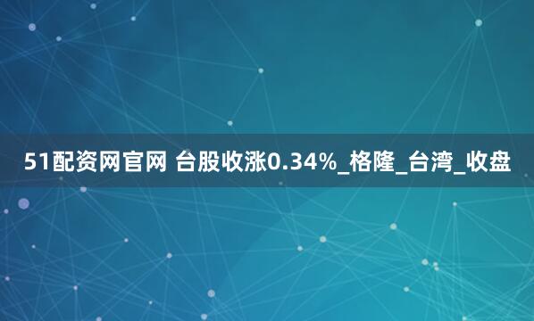 51配资网官网 台股收涨0.34%_格隆_台湾_收盘