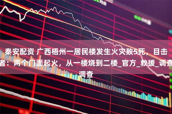 秦安配资 广西梧州一居民楼发生火灾致5死,目击者:两个门面起火,从一楼烧到二楼_官方_救援_调查