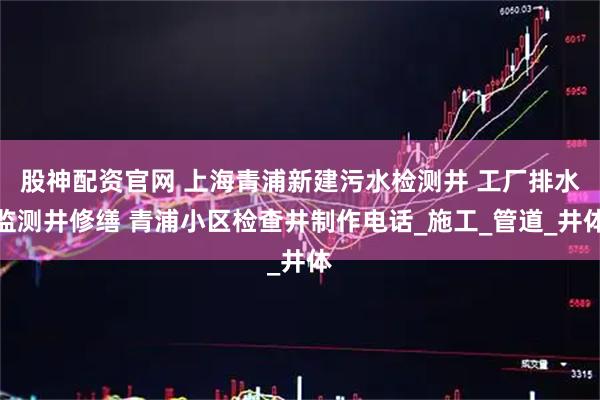 股神配资官网 上海青浦新建污水检测井 工厂排水监测井修缮 青浦小区检查井制作电话_施工_管道_井体