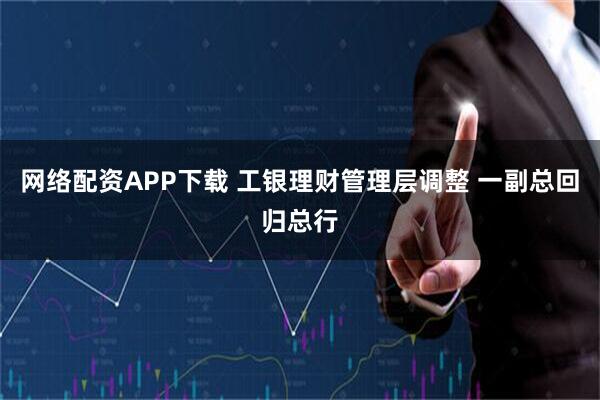 网络配资APP下载 工银理财管理层调整 一副总回归总行