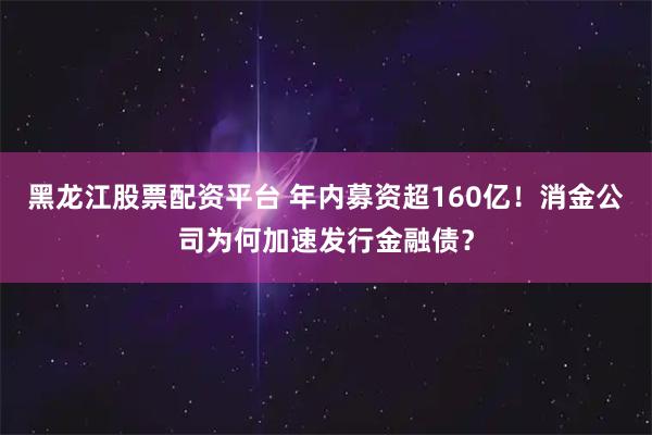 黑龙江股票配资平台 年内募资超160亿！消金公司为何加速发行金融债？