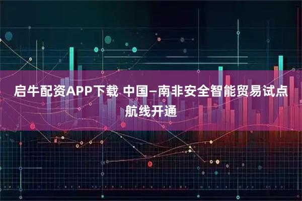 启牛配资APP下载 中国—南非安全智能贸易试点航线开通