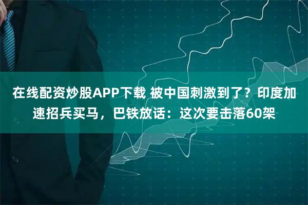 在线配资炒股APP下载 被中国刺激到了？印度加速招兵买马，巴铁放话：这次要击落60架