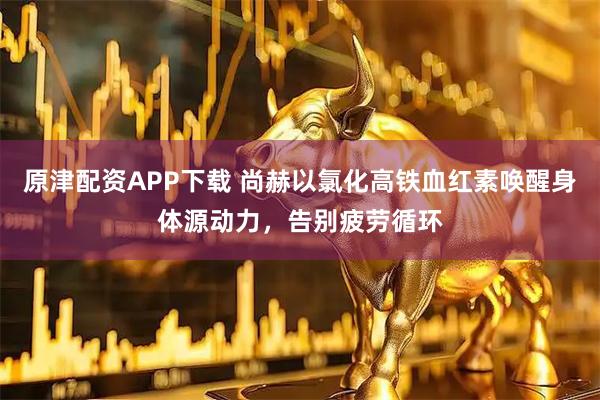 原津配资APP下载 尚赫以氯化高铁血红素唤醒身体源动力，告别疲劳循环