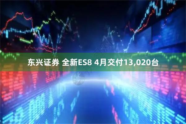 东兴证券 全新ES8 4月交付13,020台
