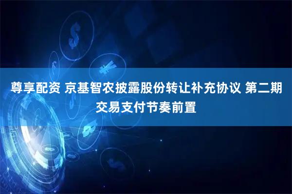 尊享配资 京基智农披露股份转让补充协议 第二期交易支付节奏前置