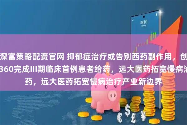 深富策略配资官网 抑郁症治疗或告别西药副作用，创新中药GPN01360完成III期临床首例患者给药，远大医药拓宽慢病治疗产业新边界